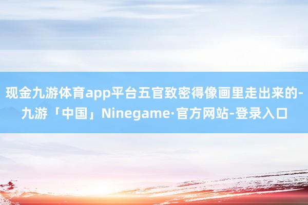 现金九游体育app平台五官致密得像画里走出来的-九游「中国」Ninegame·官方网站-登录入口