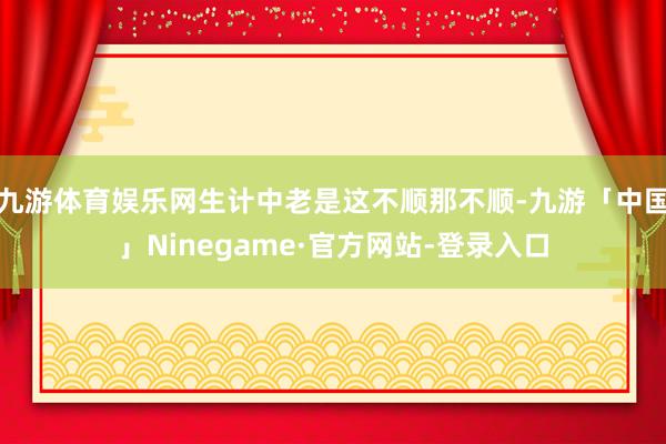 九游体育娱乐网生计中老是这不顺那不顺-九游「中国」Ninegame·官方网站-登录入口