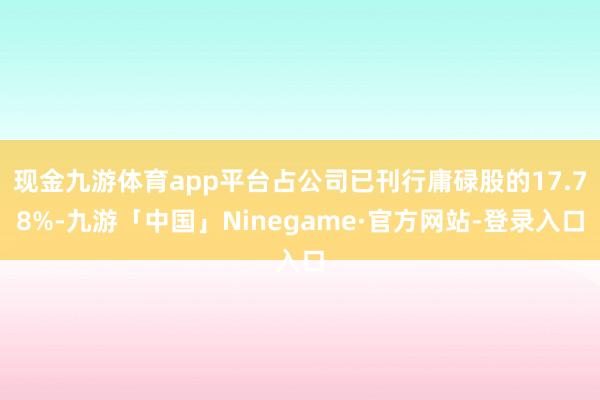 现金九游体育app平台占公司已刊行庸碌股的17.78%-九游「中国」Ninegame·官方网站-登录入口