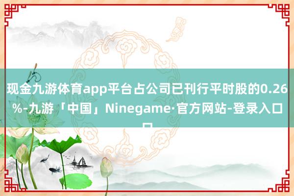 现金九游体育app平台占公司已刊行平时股的0.26%-九游「中国」Ninegame·官方网站-登录入口