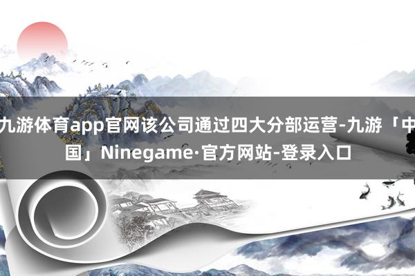 九游体育app官网该公司通过四大分部运营-九游「中国」Ninegame·官方网站-登录入口