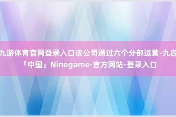 九游体育官网登录入口该公司通过六个分部运营-九游「中国」Ninegame·官方网站-登录入口