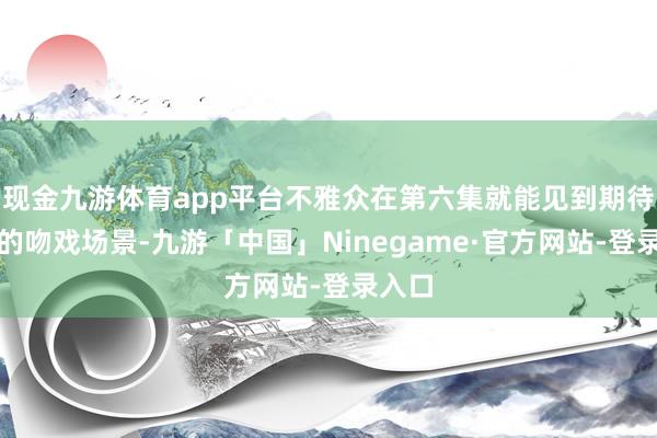 现金九游体育app平台不雅众在第六集就能见到期待已久的吻戏场景-九游「中国」Ninegame·官方网站-登录入口