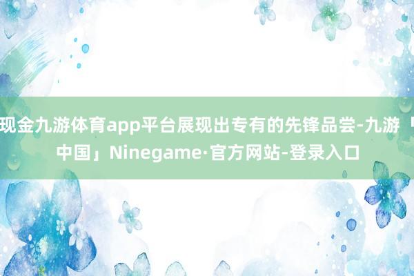 现金九游体育app平台展现出专有的先锋品尝-九游「中国」Ninegame·官方网站-登录入口