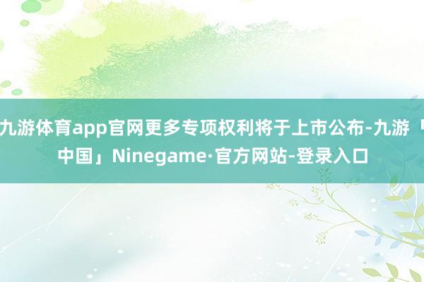 九游体育app官网更多专项权利将于上市公布-九游「中国」Ninegame·官方网站-登录入口