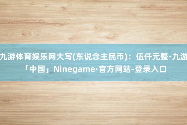 九游体育娱乐网大写(东说念主民币)：伍仟元整-九游「中国」Ninegame·官方网站-登录入口