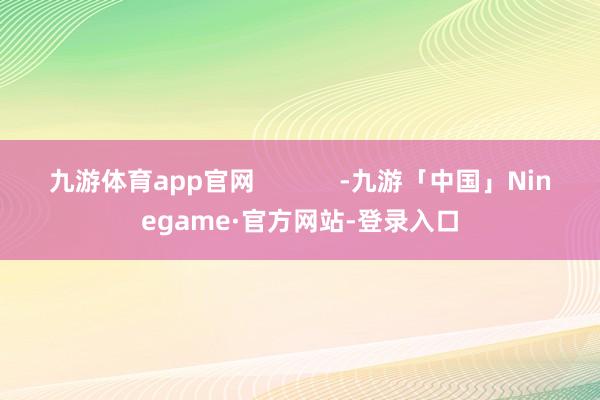 九游体育app官网            -九游「中国」Ninegame·官方网站-登录入口