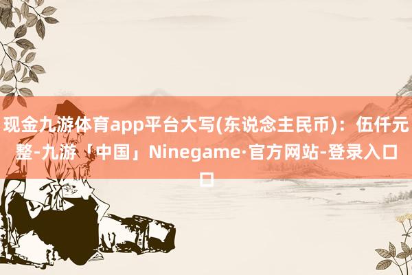 现金九游体育app平台大写(东说念主民币)：伍仟元整-九游「中国」Ninegame·官方网站-登录入口