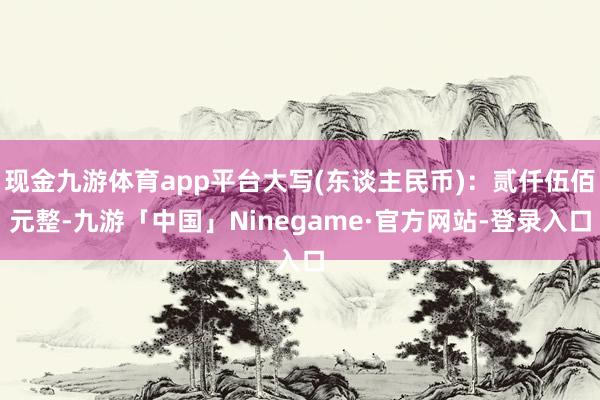 现金九游体育app平台大写(东谈主民币)：贰仟伍佰元整-九游「中国」Ninegame·官方网站-登录入口