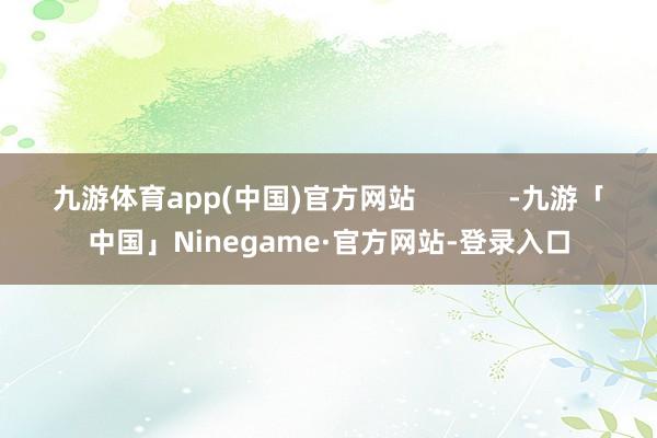 九游体育app(中国)官方网站            -九游「中国」Ninegame·官方网站-登录入口