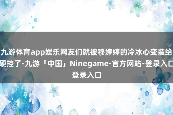 九游体育app娱乐网友们就被穆婷婷的冷冰心变装给硬控了-九游「中国」Ninegame·官方网站-登录入口