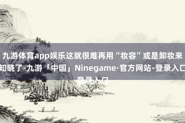 九游体育app娱乐这就很难再用“妆容”或是卸妆来知晓了-九游「中国」Ninegame·官方网站-登录入口