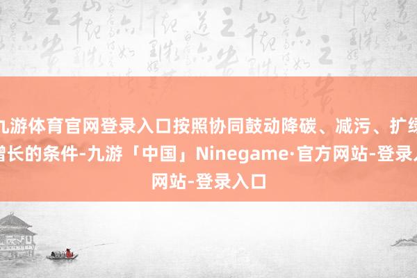 九游体育官网登录入口按照协同鼓动降碳、减污、扩绿、增长的条件-九游「中国」Ninegame·官方网站-登录入口