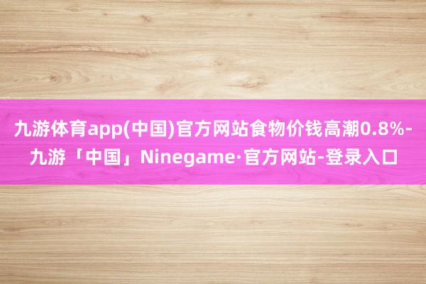 九游体育app(中国)官方网站食物价钱高潮0.8%-九游「中国」Ninegame·官方网站-登录入口