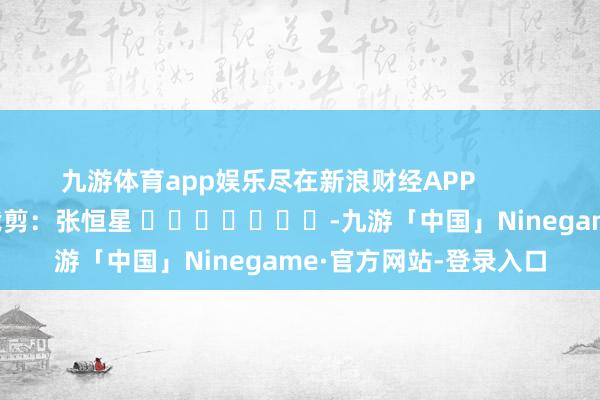 九游体育app娱乐尽在新浪财经APP            						累赘裁剪：张恒星 							-九游「中国」Ninegame·官方网站-登录入口