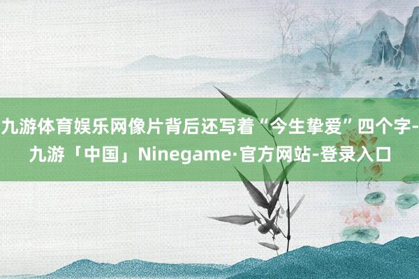 九游体育娱乐网像片背后还写着“今生挚爱”四个字-九游「中国」Ninegame·官方网站-登录入口