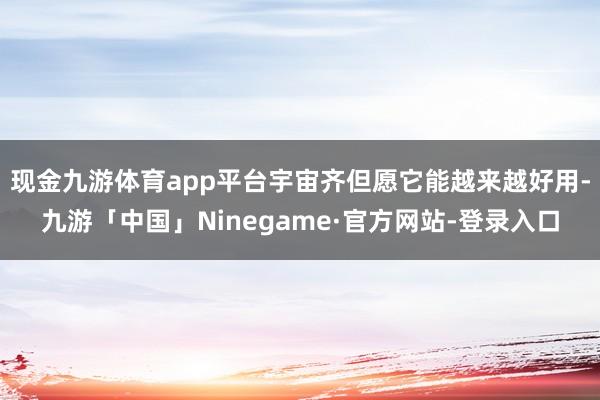 现金九游体育app平台宇宙齐但愿它能越来越好用-九游「中国」Ninegame·官方网站-登录入口