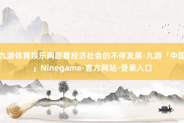 九游体育娱乐网跟着经济社会的不停发展-九游「中国」Ninegame·官方网站-登录入口