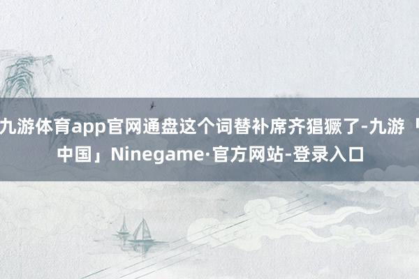 九游体育app官网通盘这个词替补席齐猖獗了-九游「中国」Ninegame·官方网站-登录入口