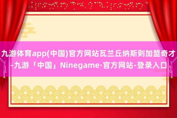 九游体育app(中国)官方网站瓦兰丘纳斯则加盟奇才-九游「中国」Ninegame·官方网站-登录入口