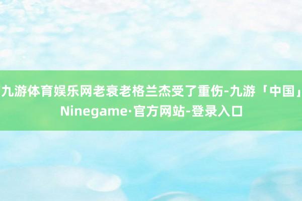 九游体育娱乐网老衰老格兰杰受了重伤-九游「中国」Ninegame·官方网站-登录入口