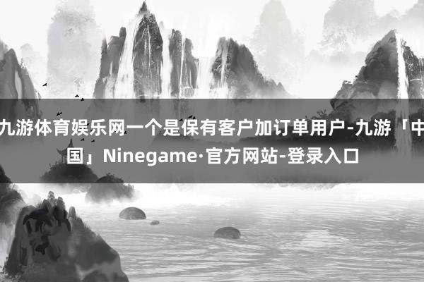 九游体育娱乐网一个是保有客户加订单用户-九游「中国」Ninegame·官方网站-登录入口