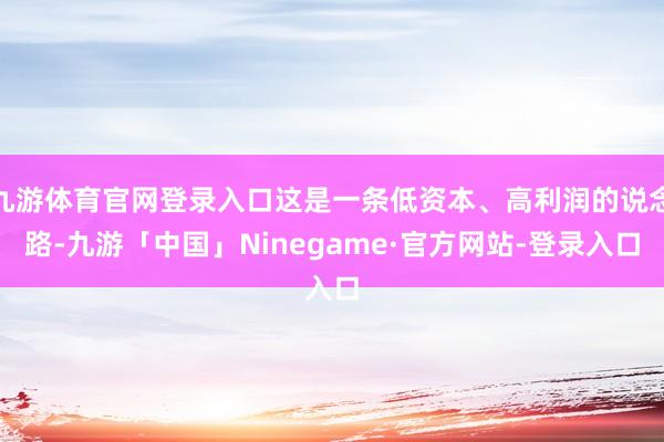 九游体育官网登录入口这是一条低资本、高利润的说念路-九游「中国」Ninegame·官方网站-登录入口