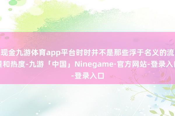 现金九游体育app平台时时并不是那些浮于名义的流量和热度-九游「中国」Ninegame·官方网站-登录入口