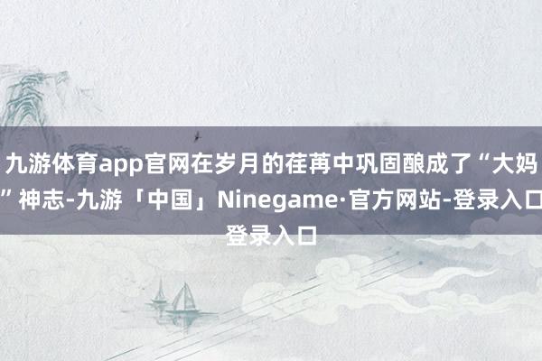 九游体育app官网在岁月的荏苒中巩固酿成了“大妈”神志-九游「中国」Ninegame·官方网站-登录入口