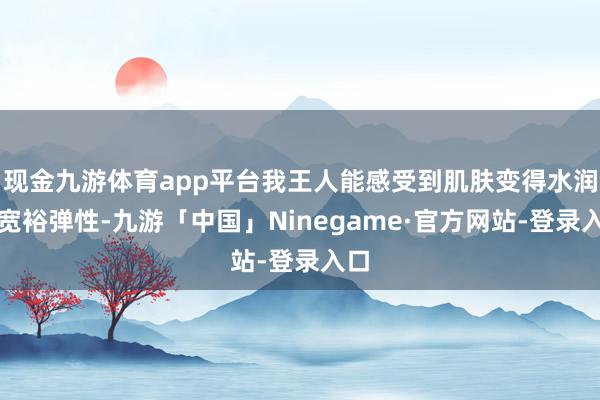 现金九游体育app平台我王人能感受到肌肤变得水润而宽裕弹性-九游「中国」Ninegame·官方网站-登录入口