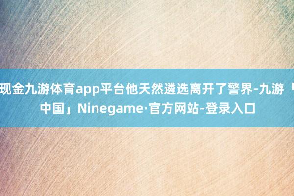 现金九游体育app平台他天然遴选离开了警界-九游「中国」Ninegame·官方网站-登录入口