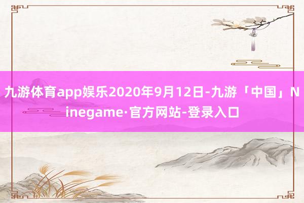 九游体育app娱乐2020年9月12日-九游「中国」Ninegame·官方网站-登录入口