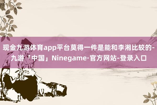 现金九游体育app平台莫得一件是能和李湘比较的-九游「中国」Ninegame·官方网站-登录入口