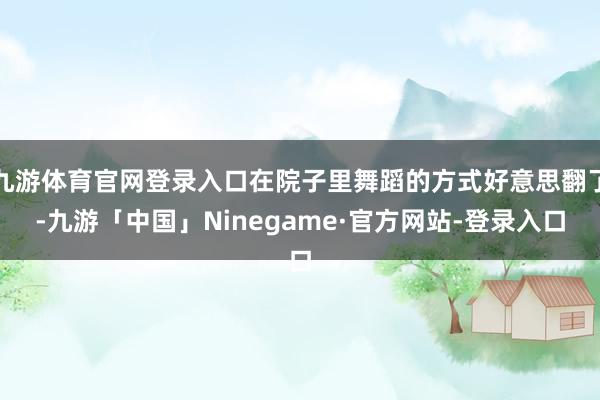 九游体育官网登录入口在院子里舞蹈的方式好意思翻了-九游「中国」Ninegame·官方网站-登录入口