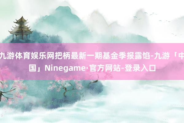 九游体育娱乐网把柄最新一期基金季报露馅-九游「中国」Ninegame·官方网站-登录入口