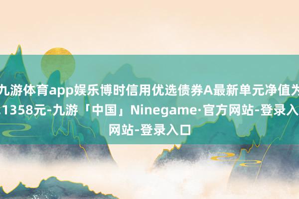 九游体育app娱乐博时信用优选债券A最新单元净值为1.1358元-九游「中国」Ninegame·官方网站-登录入口