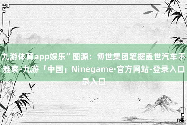 九游体育app娱乐”图源：博世集团笔据盖世汽车不雅察-九游「中国」Ninegame·官方网站-登录入口