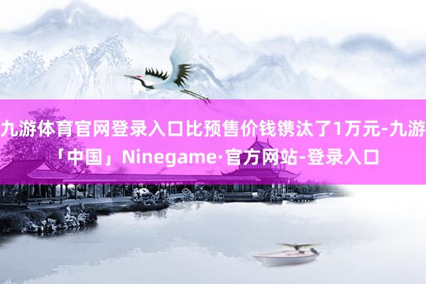 九游体育官网登录入口比预售价钱镌汰了1万元-九游「中国」Ninegame·官方网站-登录入口