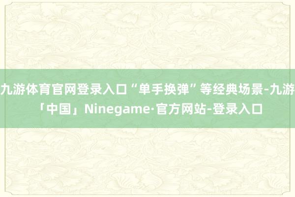 九游体育官网登录入口“单手换弹”等经典场景-九游「中国」Ninegame·官方网站-登录入口