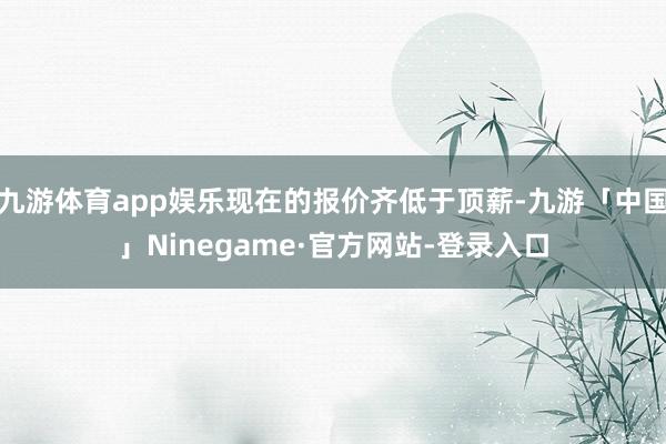 九游体育app娱乐现在的报价齐低于顶薪-九游「中国」Ninegame·官方网站-登录入口