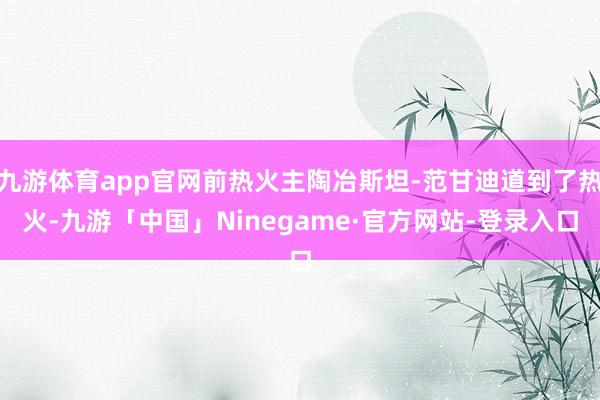 九游体育app官网前热火主陶冶斯坦-范甘迪道到了热火-九游「中国」Ninegame·官方网站-登录入口