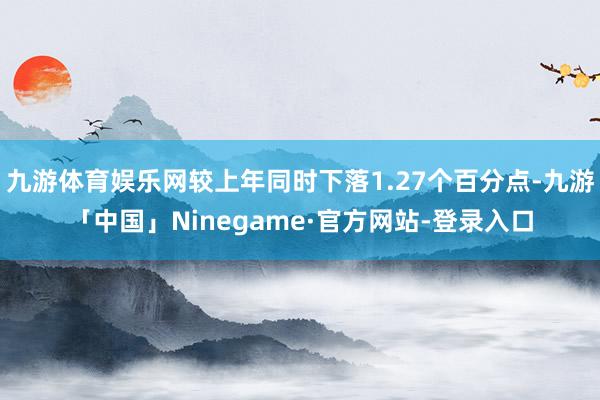 九游体育娱乐网较上年同时下落1.27个百分点-九游「中国」Ninegame·官方网站-登录入口