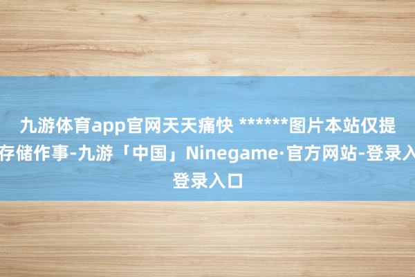 九游体育app官网天天痛快 ******图片本站仅提供存储作事-九游「中国」Ninegame·官方网站-登录入口