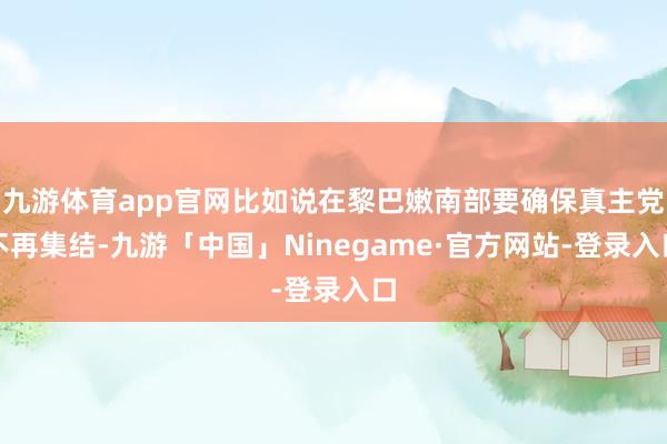 九游体育app官网比如说在黎巴嫩南部要确保真主党不再集结-九游「中国」Ninegame·官方网站-登录入口