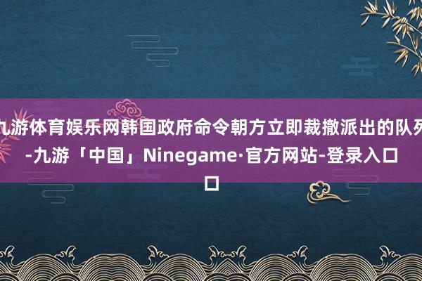 九游体育娱乐网韩国政府命令朝方立即裁撤派出的队列-九游「中国」Ninegame·官方网站-登录入口