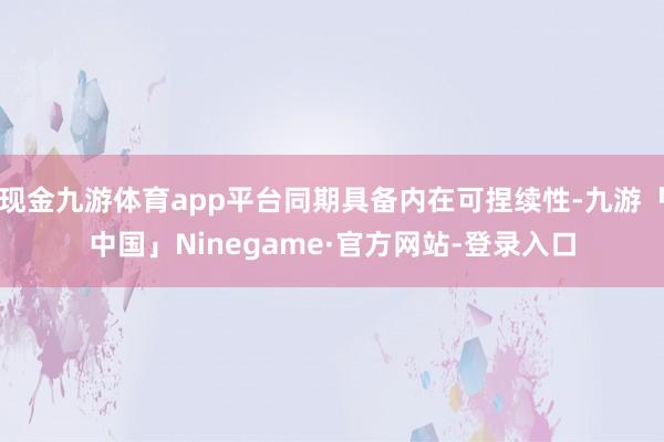 现金九游体育app平台同期具备内在可捏续性-九游「中国」Ninegame·官方网站-登录入口