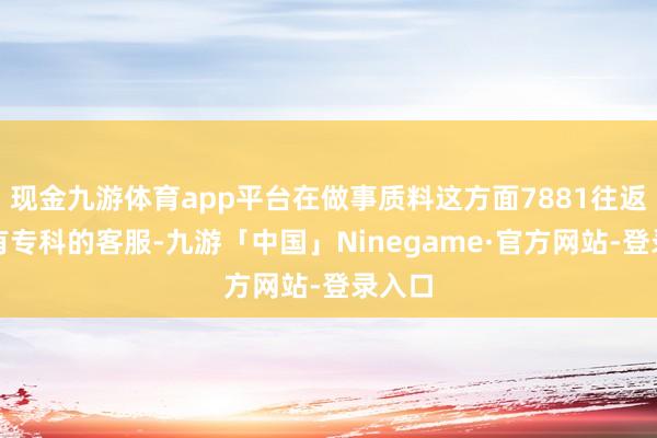 现金九游体育app平台在做事质料这方面7881往返平台有专科的客服-九游「中国」Ninegame·官方网站-登录入口