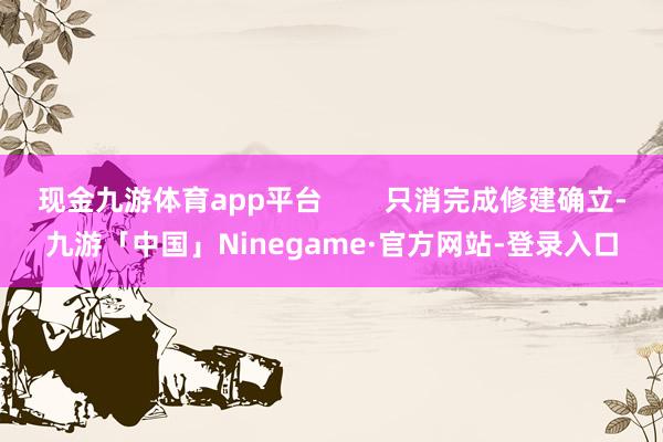 现金九游体育app平台        只消完成修建确立-九游「中国」Ninegame·官方网站-登录入口