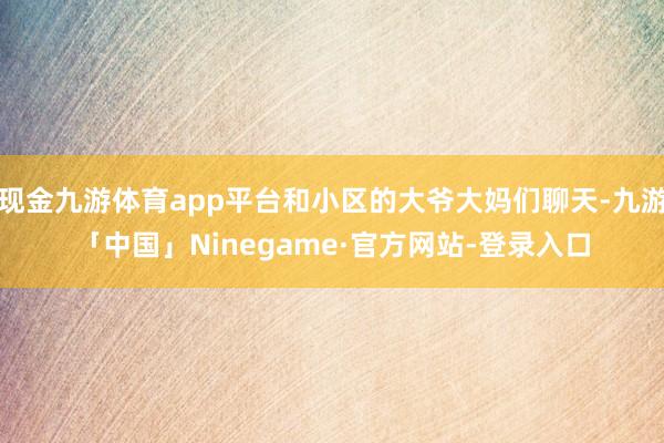 现金九游体育app平台和小区的大爷大妈们聊天-九游「中国」Ninegame·官方网站-登录入口