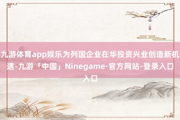 九游体育app娱乐为列国企业在华投资兴业创造新机遇-九游「中国」Ninegame·官方网站-登录入口